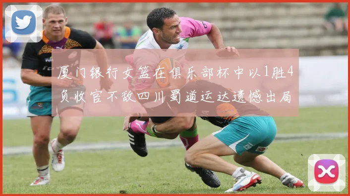 厦门银行女篮在俱乐部杯中以1胜4负收官不敌四川蜀道运达遗憾出局