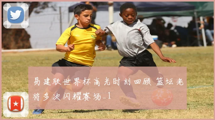 易建联世界杯高光时刻回顾 篮坛老将多次闪耀赛场_1