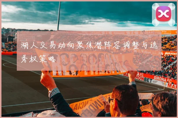 湖人交易动向聚焦潜阵容调整与选秀权策略