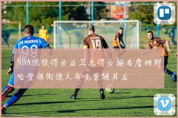 NBA现役得分后卫总得分排名詹姆斯哈登领衔德文布克紧随其后