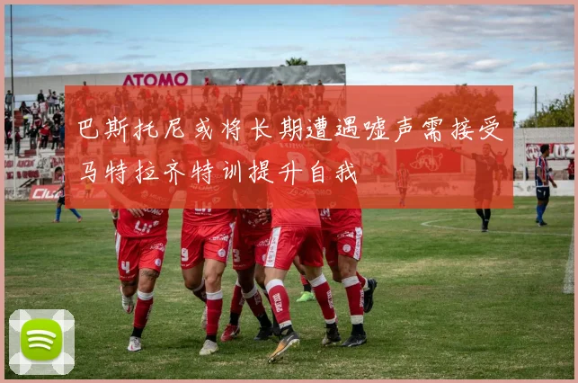 巴斯托尼或将长期遭遇嘘声需接受马特拉齐特训提升自我