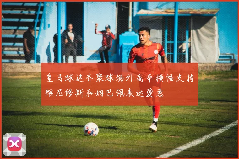皇马球迷齐聚球场外高举横幅支持维尼修斯和姆巴佩表达爱意