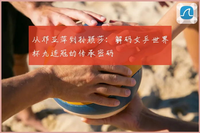 从邓亚萍到孙颖莎:解码女乒世界杯九连冠的传承密码