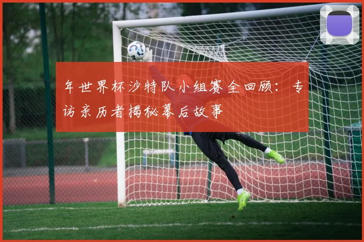 年世界杯沙特队小组赛全回顾：专访亲历者揭秘幕后故事