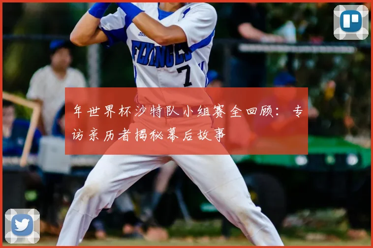 年世界杯沙特队小组赛全回顾：专访亲历者揭秘幕后故事