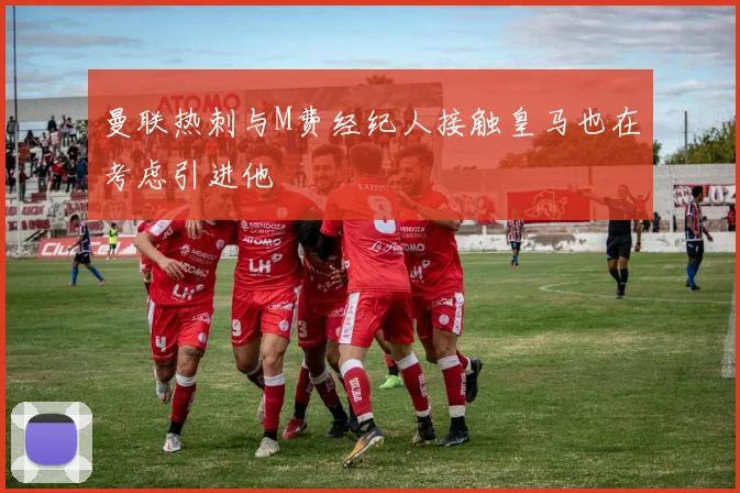 曼联热刺与M费经纪人接触皇马也在考虑引进他