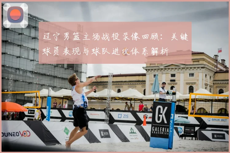 辽宁男篮主场战役录像回顾：关键球员表现与球队进攻体系解析