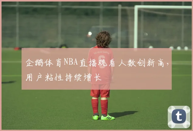 企鹅体育NBA直播观看人数创新高,用户粘性持续增长