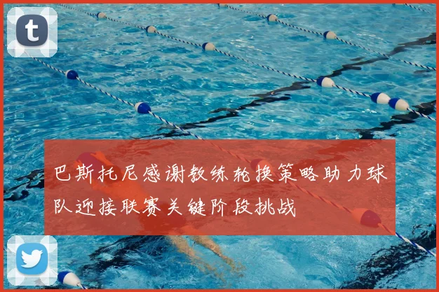 巴斯托尼感谢教练轮换策略助力球队迎接联赛关键阶段挑战
