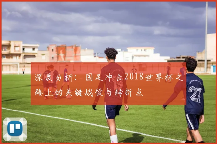 深度分析:国足冲击2018世界杯之路上的关键战役与转折点