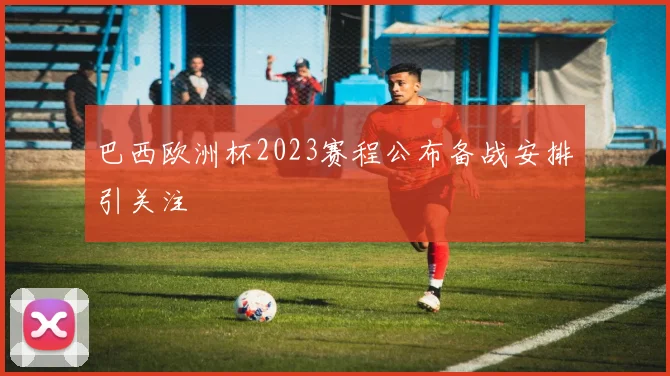 巴西欧洲杯2023赛程公布备战安排引关注