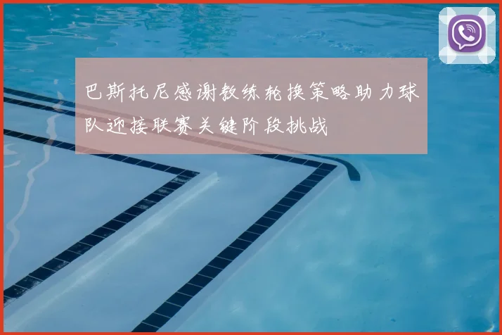 巴斯托尼感谢教练轮换策略助力球队迎接联赛关键阶段挑战
