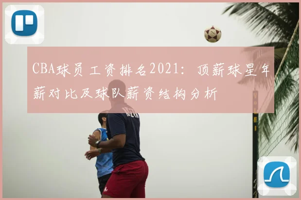 CBA球员工资排名2021：顶薪球星年薪对比及球队薪资结构分析