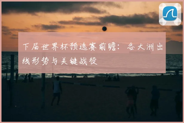 下届世界杯预选赛前瞻:各大洲出线形势与关键战役