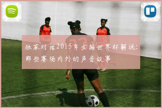 独家对话2015年女排世界杯解说:那些赛场内外的声音故事
