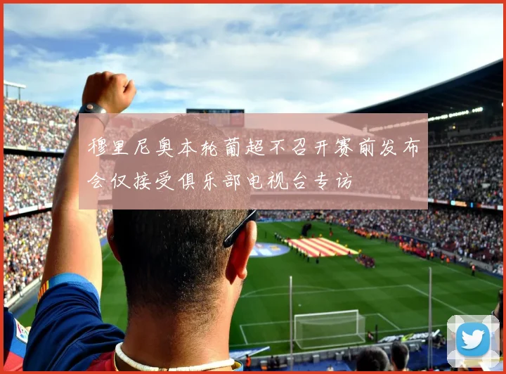 穆里尼奥本轮葡超不召开赛前发布会仅接受俱乐部电视台专访