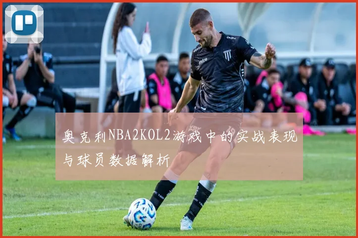 奥克利NBA2KOL2游戏中的实战表现与球员数据解析