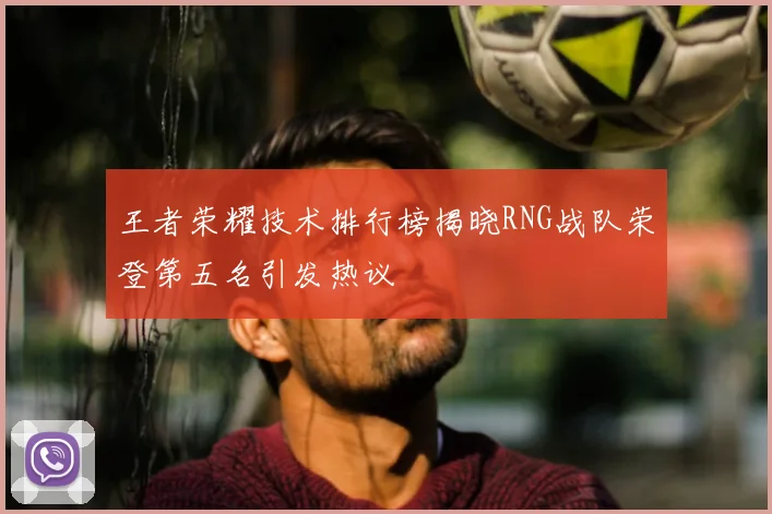 王者荣耀技术排行榜揭晓RNG战队荣登第五名引发热议