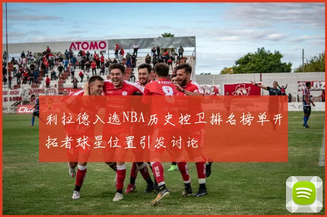 利拉德入选NBA历史控卫排名榜单开拓者球星位置引发讨论