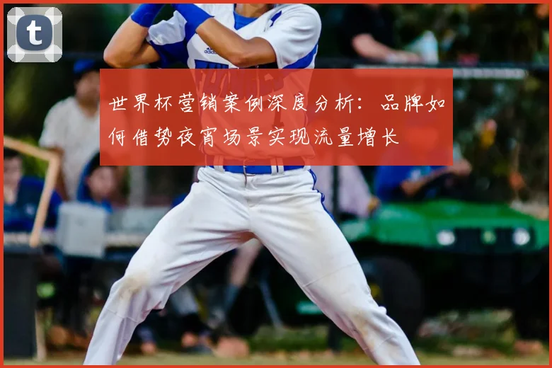 世界杯营销案例深度分析:品牌如何借势夜宵场景实现流量增长
