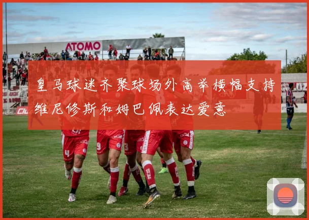 皇马球迷齐聚球场外高举横幅支持维尼修斯和姆巴佩表达爱意