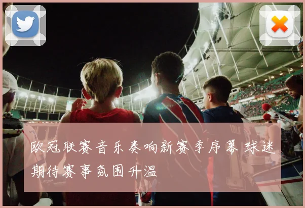 欧冠联赛音乐奏响新赛季序幕 球迷期待赛事氛围升温