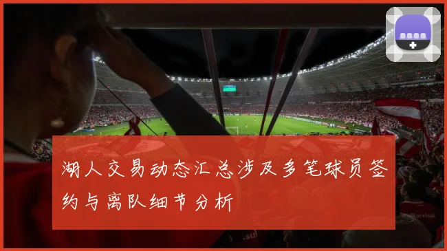 湖人交易动态汇总涉及多笔球员签约与离队细节分析