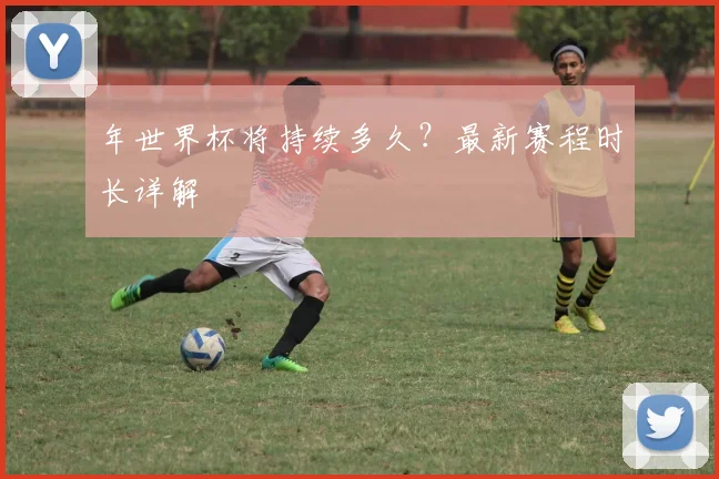 年世界杯将持续多久?最新赛程时长详解