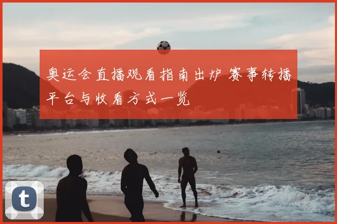 奥运会直播观看指南出炉 赛事转播平台与收看方式一览
