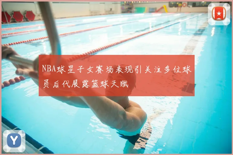 NBA球星子女赛场表现引关注多位球员后代展露篮球天赋