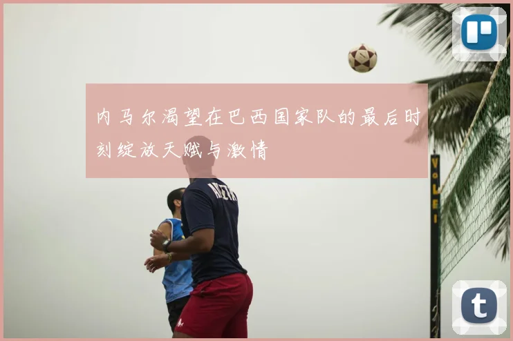 内马尔渴望在巴西国家队的最后时刻绽放天赋与激情