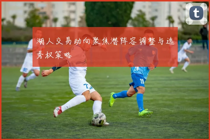 湖人交易动向聚焦潜阵容调整与选秀权策略