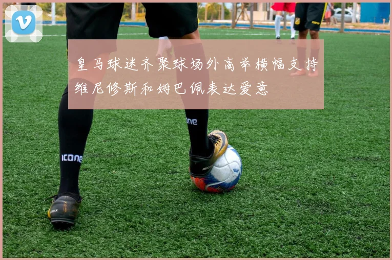皇马球迷齐聚球场外高举横幅支持维尼修斯和姆巴佩表达爱意