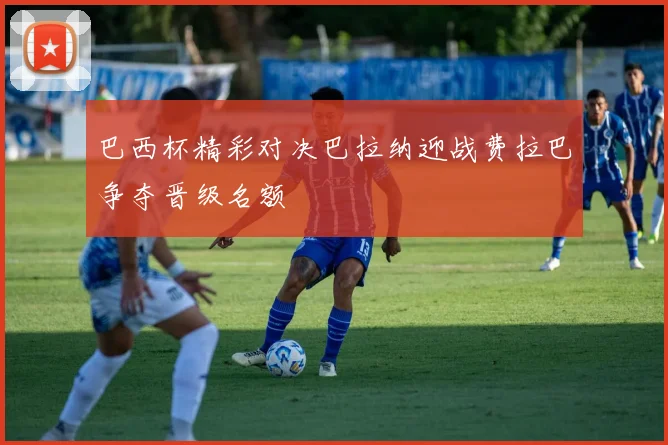 巴西杯精彩对决巴拉纳迎战费拉巴争夺晋级名额