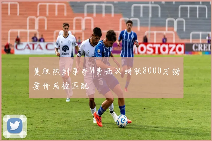 曼联热刺争夺M费西汉姆联8000万镑要价或被匹配