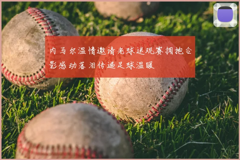 内马尔温情邀请老球迷观赛拥抱合影感动落泪传递足球温暖