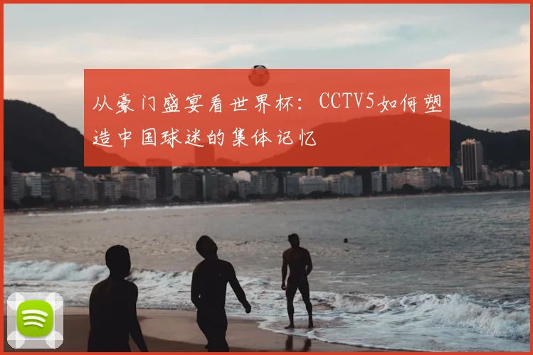 从豪门盛宴看世界杯：CCTV5如何塑造中国球迷的集体记忆