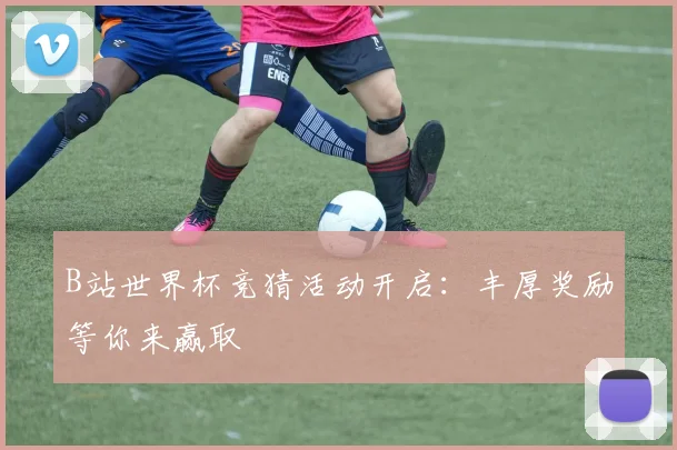 B站世界杯竞猜活动开启：丰厚奖励等你来赢取