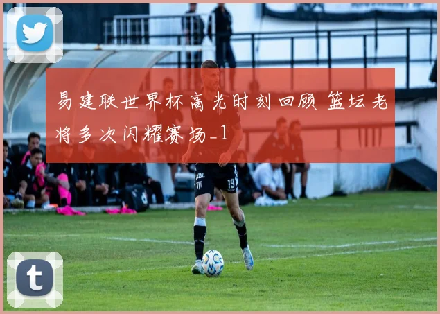 易建联世界杯高光时刻回顾 篮坛老将多次闪耀赛场_1
