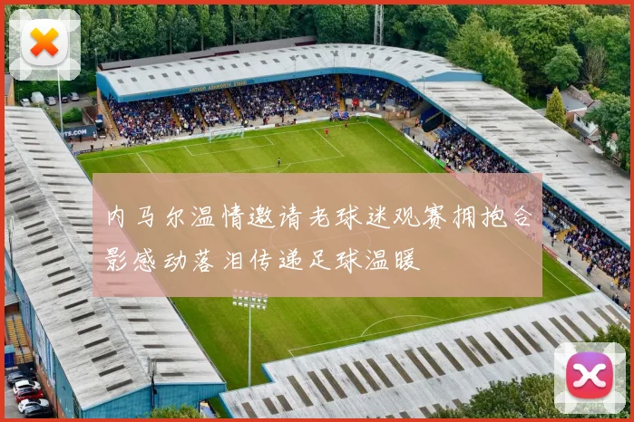 内马尔温情邀请老球迷观赛拥抱合影感动落泪传递足球温暖