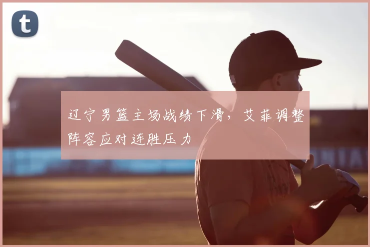 辽宁男篮主场战绩下滑，艾菲调整阵容应对连胜压力