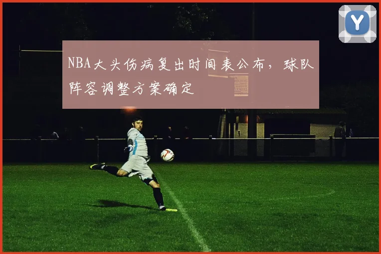 NBA大头伤病复出时间表公布,球队阵容调整方案确定
