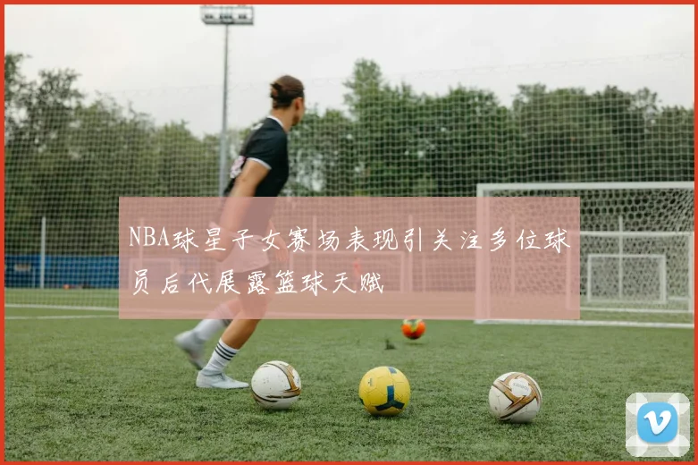NBA球星子女赛场表现引关注多位球员后代展露篮球天赋