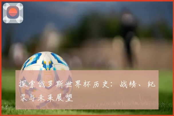 探索俄罗斯世界杯历史:战绩、纪录与未来展望