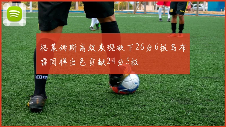 格莱姆斯高效表现砍下26分6板乌布雷同样出色贡献24分5板
