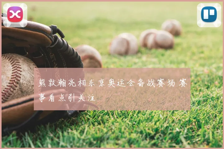 熊敦瀚亮相东京奥运会备战赛场 赛事看点引关注