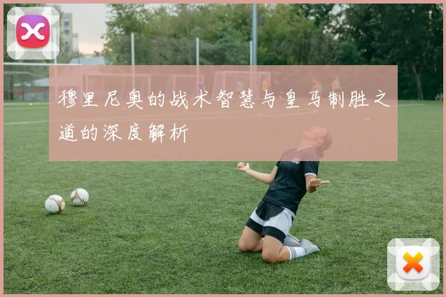 穆里尼奥的战术智慧与皇马制胜之道的深度解析