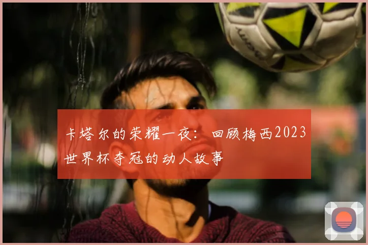 卡塔尔的荣耀一夜:回顾梅西2023世界杯夺冠的动人故事