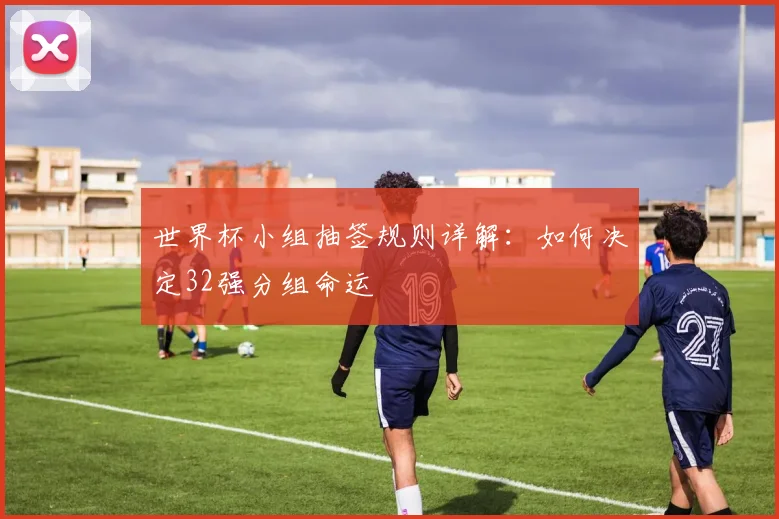 世界杯小组抽签规则详解：如何决定32强分组命运