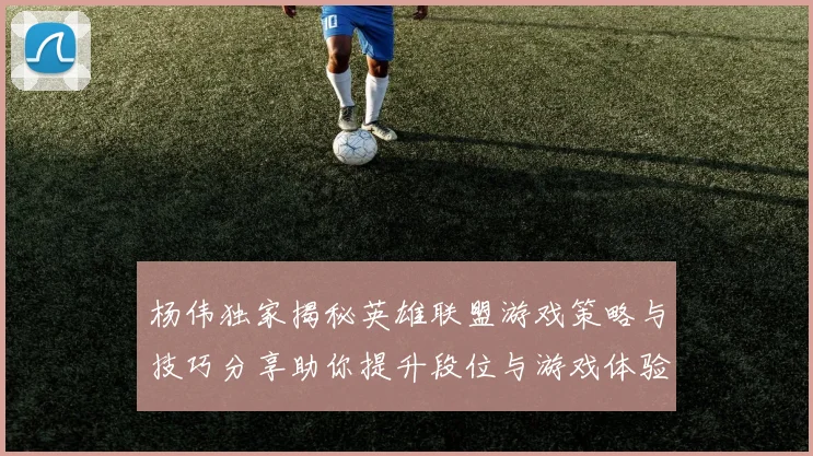 杨伟独家揭秘英雄联盟游戏策略与技巧分享助你提升段位与游戏体验
